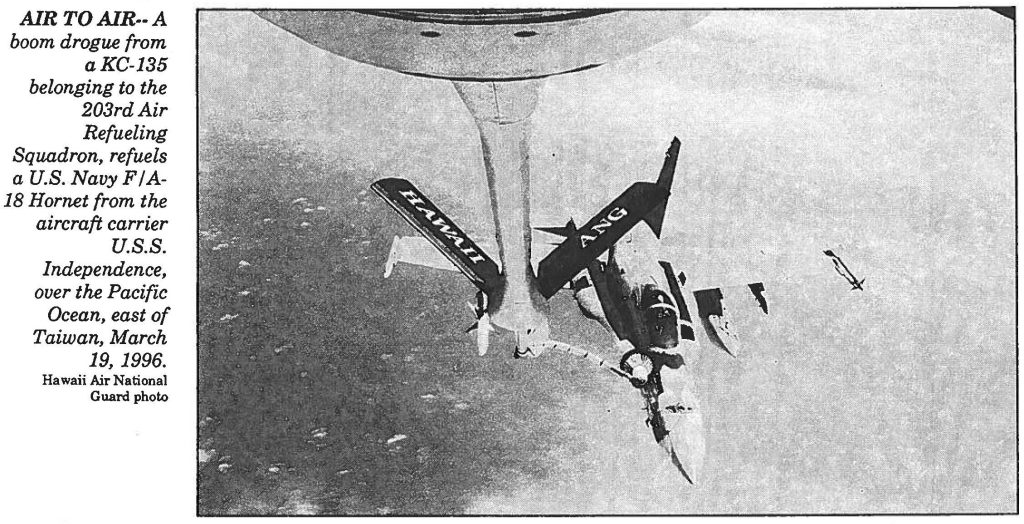 AIR TO AIR—A boom drogue from aKC-135 belonging to the 203rdAir Refueling Squadron, refuels a U.S. Navy F/A- 18 Hornet from the aircraft carrier u.s.s. Independence, over the Pacific Ocean, east of Taiwan, March 19, 1996. Hawaii Air National Guard photo