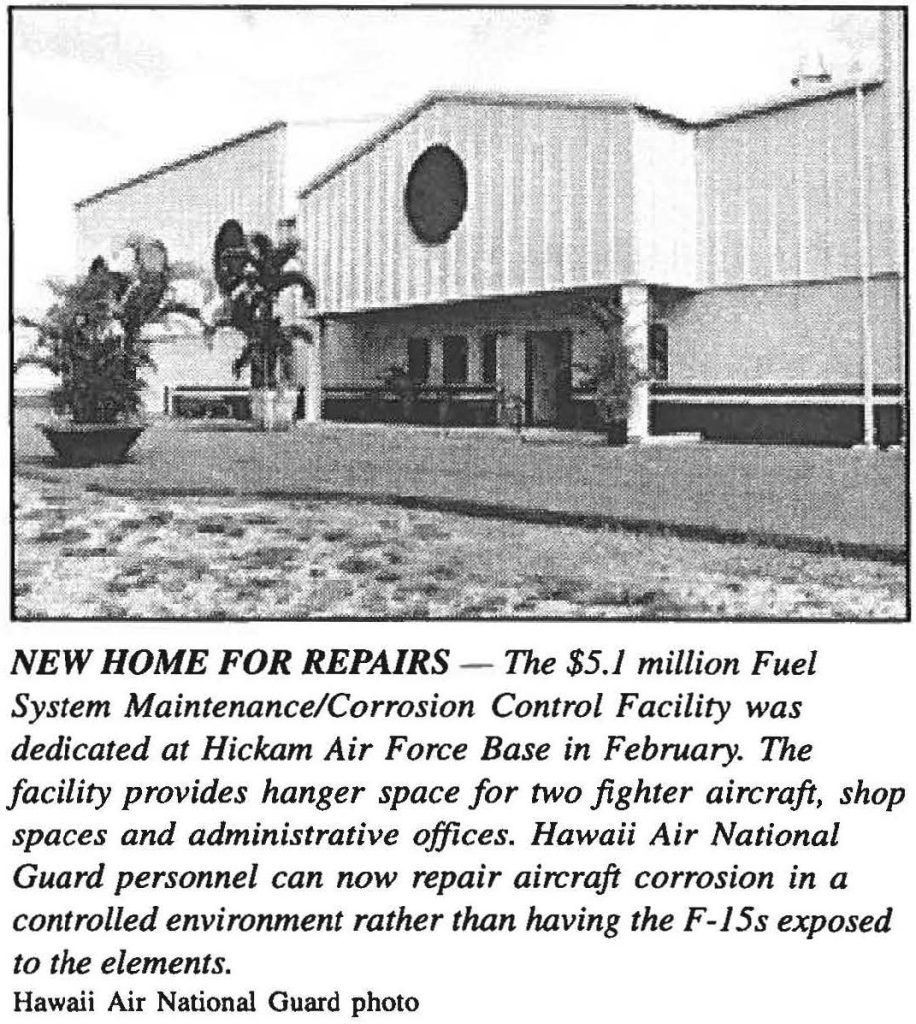 NEW HOME FOR REPAIRS - The $5.1 million Fuel System Maintenance/Corrosion Control Facility was dedicated at Hickam Air Force Base in February. The facility provides hanger space for two fighter aircraft, shop spaces and administrative offices. Hawaii Air National Guard personnel can now repair aircraft corrosion in a controlled environment rather than having the F-15s exposed to the elements. Hawaii Air National Guard photo