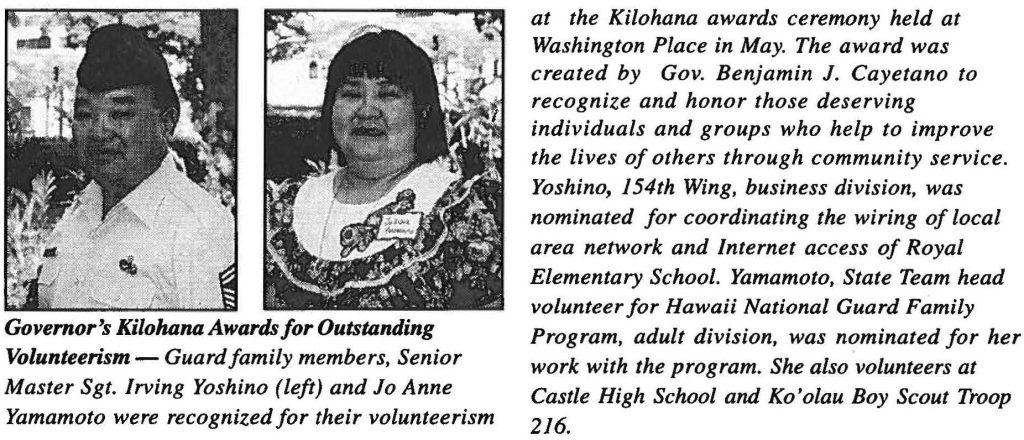 Governor's Kilohana Awards for Outstanding Volunteerism - Guard family members, Senior Master Sgt. Irving Yoshino (left) and Jo Anne Yamamoto were recognized for their volunteerism at the Kilohana awards ceremony held at Washington Place in May. The award was created by Gov. Benjamin J. Cayetano to recognize and honor those deserving individuals and groups who help to improve the lives of others through community service. Yoshino, 154th Wing, business division, was nominated for coordinating the wiring of local area network and Internet access of Royal Elementary School. Yamamoto, State Team head volunteer for Hawaii National Guard Family Program, adult division, was nominated for her work with the program. She also volunteers at Castle High School and Ko' olau Boy Scout Troop 216.