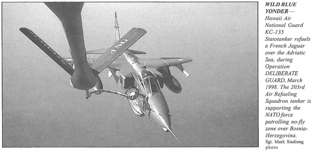 WILD BLUE YONDER Hawaii Air National Guard KC-135 Statotanker refuels a French Jaguar over the Adriatic Sea, during Operation DELIBERATE GUARD, March 1998. The 203rd Air Refueling Squadron tanker is supporting the NATO force patrolling no-fly zone over Bosnia Herzegovina. Sgt. Mark Sindiong photo