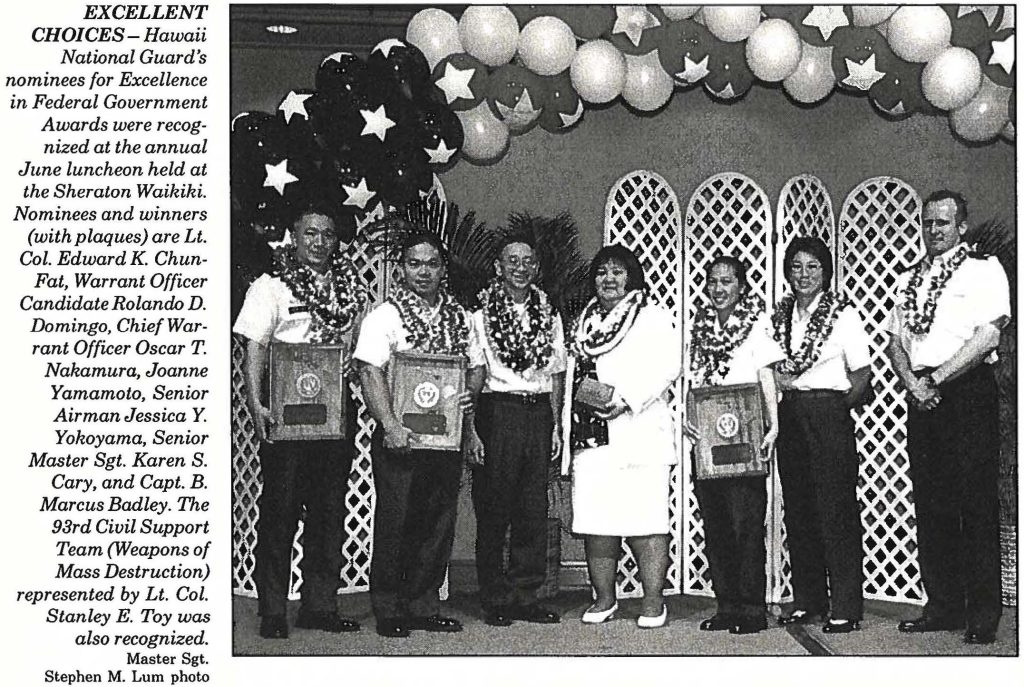 EXCELLENT CHOICES- Hawaii National Guard's nominees for Excellence in Federal Government Awards were recognized at the annual June luncheon held at the Sheraton Waikiki. Nominees and winners (with plaques) are Lt. Col. Edward K. ChunFat, Warrant Officer Candidate Rolando D. Domingo, Chief Warrant Officer Oscar T. Nakamura, Joanne Yamamoto, Senior Airman Jessica Y. Yokoyama, Senior Master Sgt. Karen S. Cary, and Capt. B. Marcus Badley. The 93rd Civil Support Team (Weapons of Mass Destruction) represented by Lt. Col. Stanley E. Toy was also recognized. Master Sgt. Stephen M. Lum photo