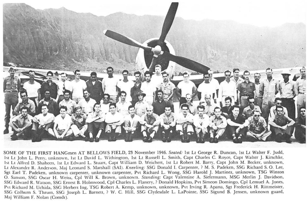 SOME OF THE FIRST HANGmen AT BELLOWS FIELD, 23 November 1946. Seated: 1st Lt George R. Duncan, 1st Lt Walter F. Judd, 1st Lt John L. Perry, unknown, 1st Lt David L. Withington, 1st Lt Russell L. Smith, Capt Charles C. Royce, Capt Walter J. Kirschke, 1st Lt Alfred D. Shaheen, 1st Lt Edward L. Stuart, Capt William D. Weichert, 1st Lt Robert M. Barry, Capt John M. Becker, unknown, Lt Alexander R. Anderson, Maj Leonard S. Marshall (SAI). Kneeling: SSG Donald I. Carpenter, ? M. S. Padeken, SSG Richard S. O. Lee, Sgt Earl T. Padeken, unknown carpenter, unknown carpenter, Pvt Richard L. Wong, SSG Harold J. Martinez, unknown, TSG Winton O. Sanson, SSG Oscar H. Weiss, Cpl Will K. Brown, unknown. Standing: Capt Valentine A. Siefermann, MSG Merlin J. Davidson, SSG Edward R. Watson, SSG Ernest B. Holmwood, Cpl Charles L. Flanery,? Donald Hopkins, Pvt Simeon Domingo, Cpl Lemuel A. Jones, Pvt Richard M. Uchida, SSG Herbert Ing, TSG Robert A. Kemp, unknown, unknown, Pvt Irving R. Apana, Sgt Frederick H. Rittmeister, SSG Colburn S. Thrum, SSG Joseph L. Barnett, ? W. C. Hill, SSG Clydesdale L. LaPointe, SSG Sigund B. Jensen, unknown guard, Maj William F. Nolan (Comdr).