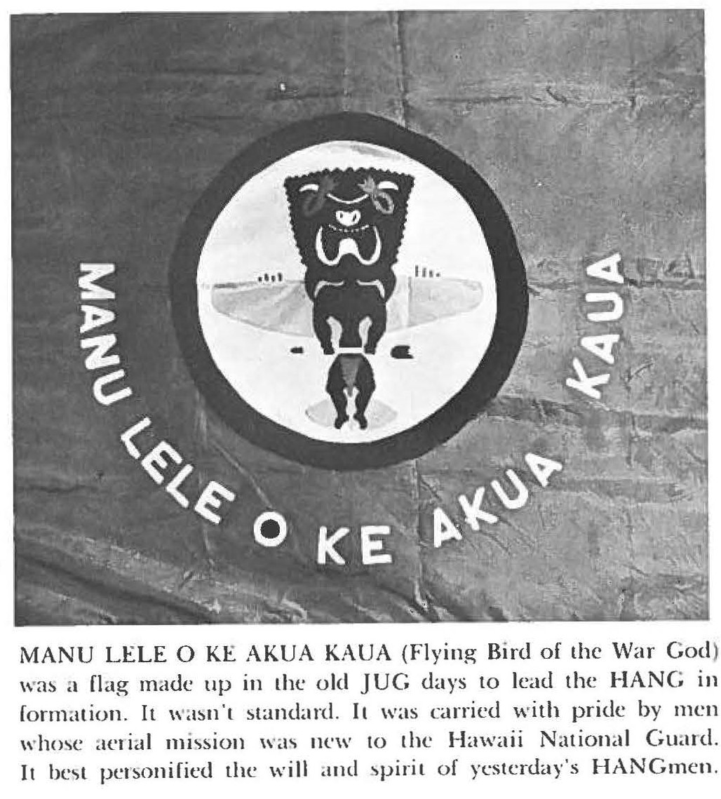 MANU LELE O KE AKUA KAUA (Flying Bird of the War God) was a flag made up in the old JUG days to lead the HANG in formation. It wasn't standard. It was carried with pride by men whose aerial mission was new to the Hawaii National Guard. It best personified the will and spirit of yesterday's HANGmen.