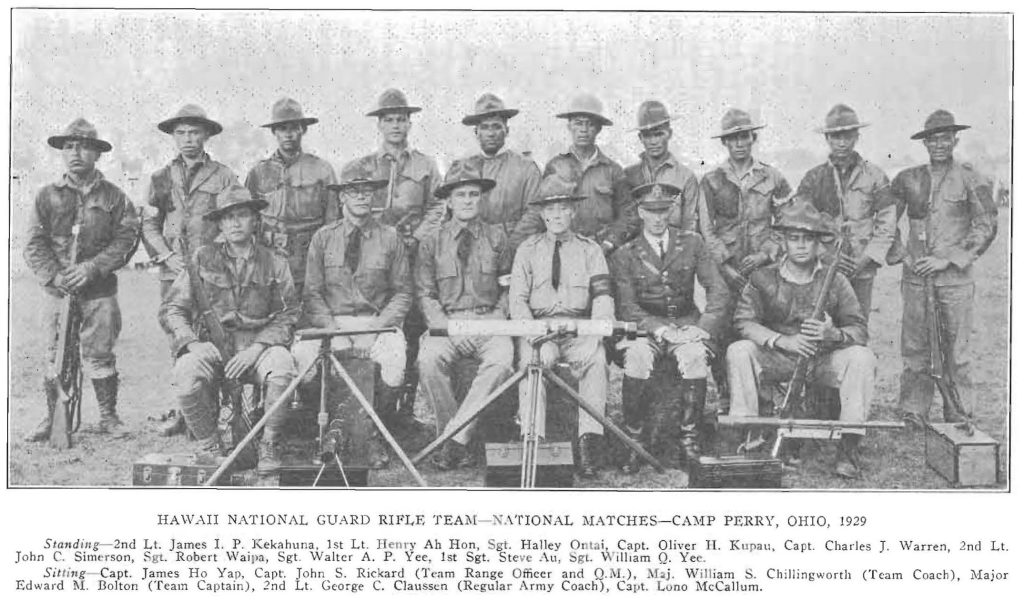 HAWAII NATIONAL GUARD RIFLE TEAM - NATIONAL MATCHES - CAMP PERRY, OHIO, 1929 Standing-2nd Lt. James I. P. Kekahuna, 1st Lt. Renry Ah Hon, Sgt. Halley Otai, Capt. Oliver H. Kupau, Capt. Charles J. Warren, 2nd Lt. John C. Simerson, Sgt. Robert Waipa, Sgt. Walter A. P. Yee, 1st Sgt. Steve Au, 1st Sgt. Wiilliam Q. Yee. Sittinig Capt. James Ho Yap, Capt. John S. Rickard (Team Range Officer and Q. M.), Maj. William S. Chillingworth (Team Coach), Major Edward M. Bolton (Team Captain), 2nd Lt. George C. Claussen (Regular Army Coach), Capt. Lono McCallum.