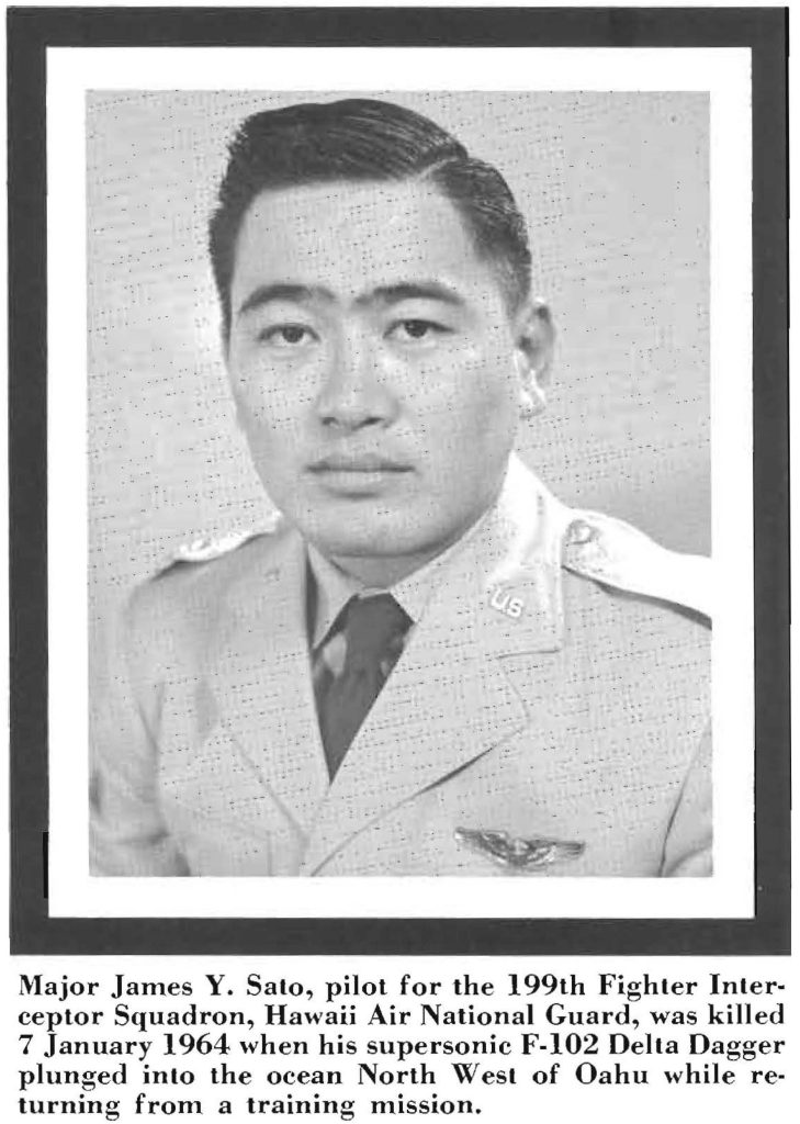 Major James Y. Sato, pilot for the 199th Fighter Interceptor Squadron, Hawaii Air National Guard, was killed 7 January 1964 when his supersonic F-102 Delta Dagger plunged into the ocean North West of Oahu while returning from a training mission.