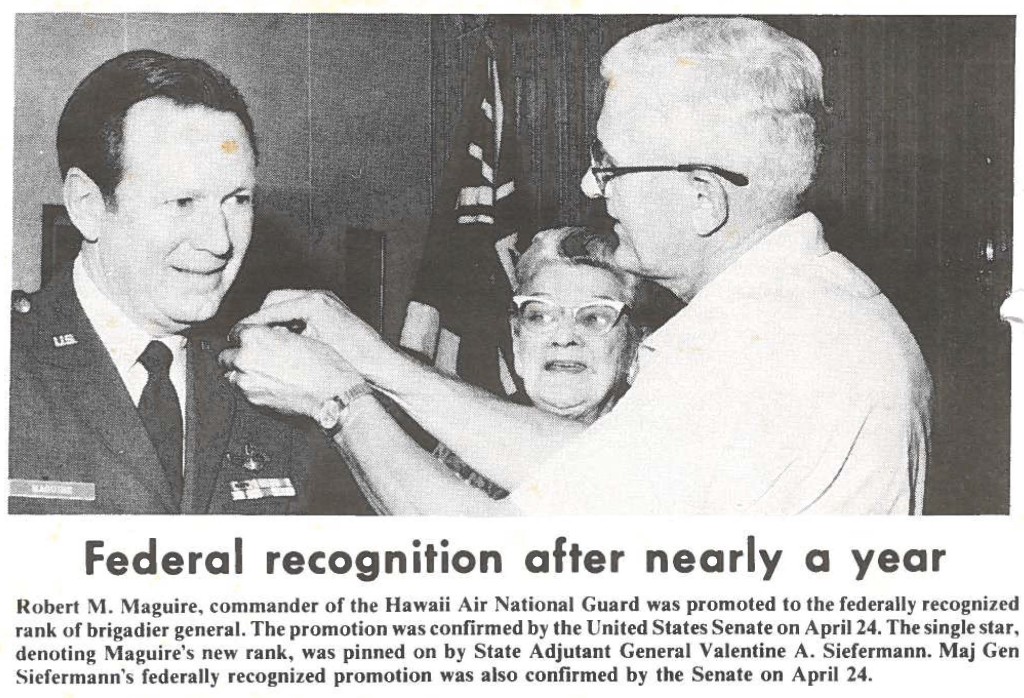 Robert M. Maguire, commander of the Hawaii Air National Guard was promoted to the federally recognized rank of brigadier general. The promotion was confirmed by the United States Senate on April 24. The single star, denoting Maguire's new rank, was pinned on by State Adjutant General Valentine A. Siefermann. Maj Gen Siefermann's federally recognized promotion was also confirmed by the Senate on April 24.