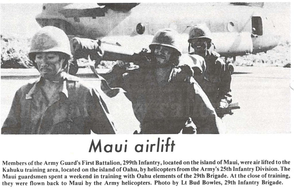 Members of the Army Guard's First Battalion, 299th Infantry, located on the island of Maui, were air lifted to the Kahuku training area, located on the island of Oahu, by helicopters from the Army's 25th Infantry Division. The Maui guardsmen spent a weekend in training with Oahu elements of the 29th Brigade. At the close of training, they were flown back to Maui by the Army helicopters. Photo by Lt Bud Bowles, 29th Infantry Brigade.