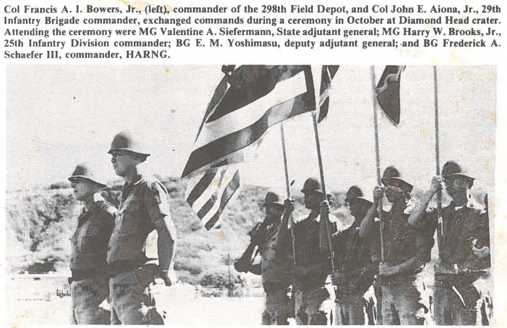 Col Francis A. I. Bowers, Jr., (left). commander of the 298th Field Depot, and Col John E. Aiona, Jr., 29th Infantry Brigade commander, exchanged commands during a ceremony in October at Diamond Head crater. Attending the ceremony were MG Valentine A. Siefermann, State adjutant general; MG Harry W. Brooks, Jr., 25th Infantry Division commander; BG E. M. Yoshimasu, deputy adjutant general; ,and BG Frederick A. Schaefer III, commander, HARNG.