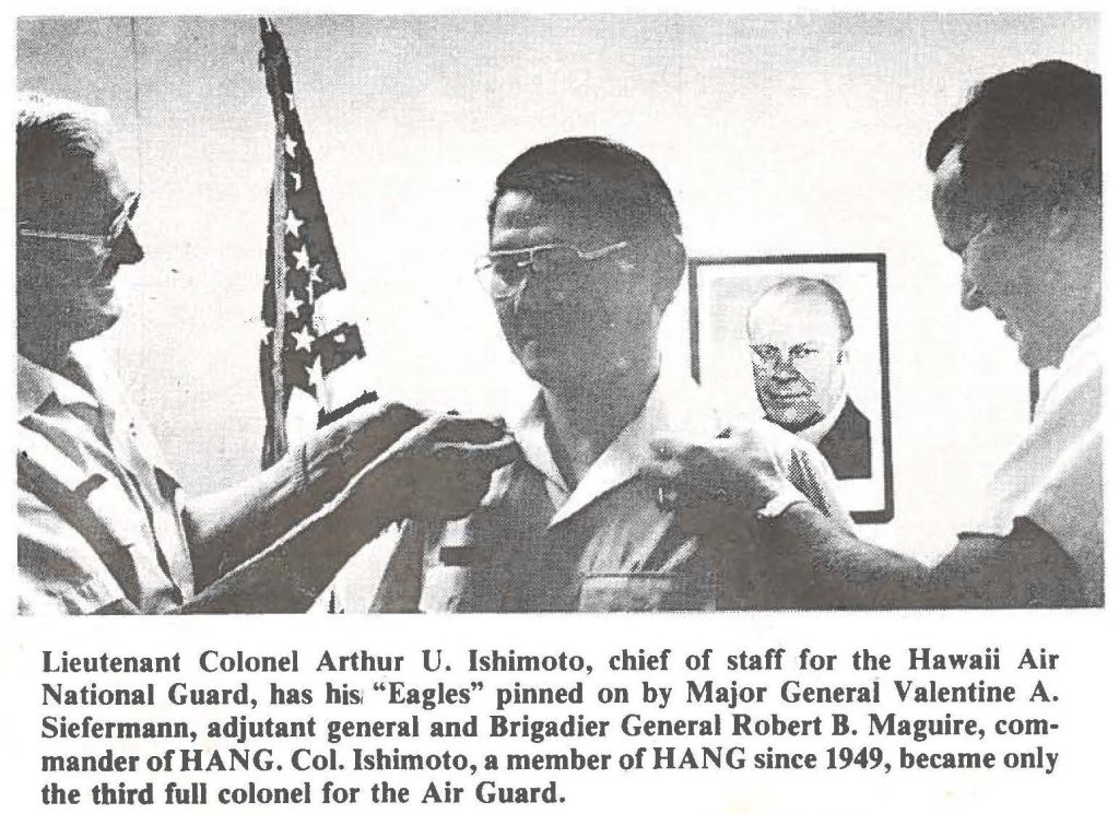 Lieutenant Colonel Arthur U. Ishimoto, chief of staff for the Hawaii Air National Guard, has his, "Eagles" pinned on by Major General Valentine A. Siefermann, adjutant general and Brigadier General Robert B. Maguire, commander of HANG. Col. Ishimoto, a member of HANG since 1949, became only the third full colonel for the Air Guard.