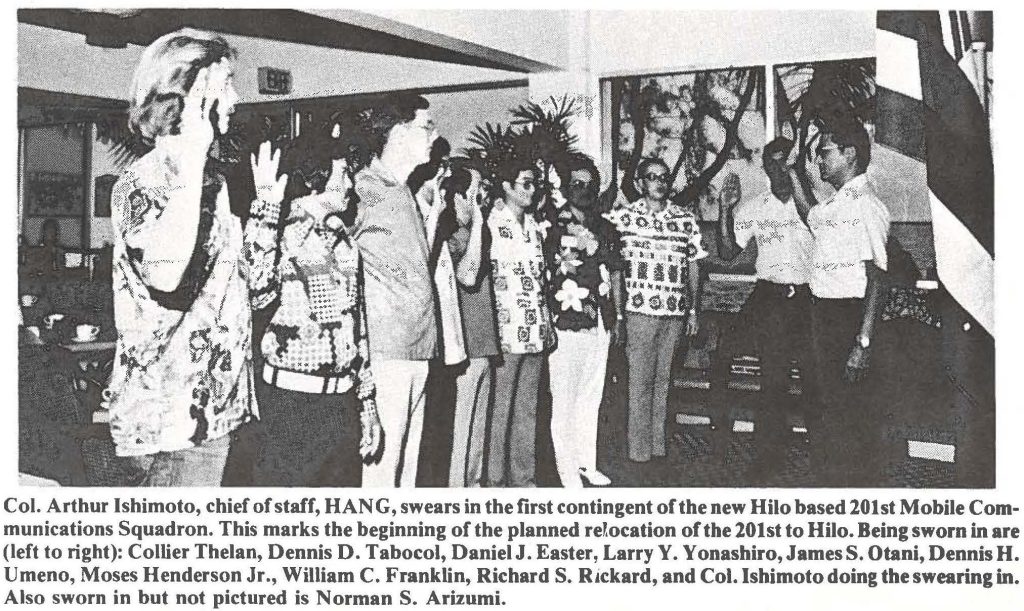 Col. Arthur Ishimoto, chief of staff, HANG, swears in the first contingent of the new Hilo based 201st Mobile Communications Squadron. This marks the beginning of the planned relocation of the 201st to Hilo. Being sworn in are (left to right): Collier Thelan, Dennis D. Tabocol, DanielJ. Easter, Larry Y. Yonashiro,JamesS. Otani, Dennis H. Umeno, Moses Henderson Jr., William C. Franklin, Richard S. Rickard, and Col. Ishimoto doing the swearing in. Also sworn in but not pictured is Norman S. Arizumi.