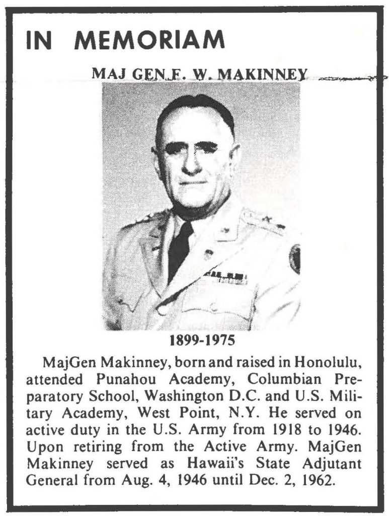 IN MEMORIAM MAJ GEN F. W. MAKINNEY 1899-1975 MajGen Makinney, born and raised in Honolulu, attended Punahou Academy, Columbian Preparatory School, Washington D.C. and U.S. Military Academy, West Point, N.Y. He served on active duty in the U.S. Army from 1918 to 1946. Upon retiring from the Active Army. MajGen Makinney served as Hawaii's State Adjutant General from Aug. 4, 1946 until Dec. 2, 1962.