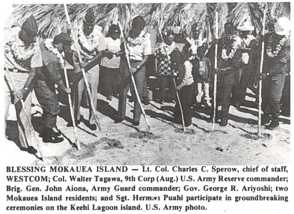 BLESSING MOKAUEA ISLAND - Lt. Col. Charles C. Sperow, chief of staff, WESTCOM; Col. Walter Tagawa, 9th Corp (Aug.) U.S. Army Reserve commander; Brig. Gen. John Aiona, Army Guard commander; Gov. George R. Ariyoshi; two Mokauea Island residents; and Sgt. Hermon Puahi participate in groundbreaking ceremonies on the Keehi Lagoon island. U.S. Army photo.