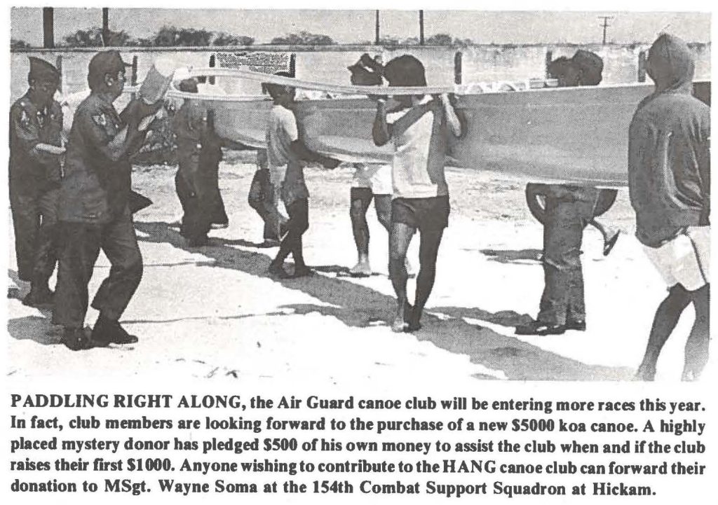 PADDLING RIGHT ALONG, the Air Guard canoe club will be entering more races this year. In fact, club members are looking forward to the purchase of a new SSOOO koa canoe. A highly placed mystery donor has pledged SSOO of his own money to assist the club when and if the club raises their first $1000. Anyone wishing to contribute to the HANG canoe club can forward their donation to MSgt. Wayne Soma at the 154th Combat Support Squadron at Hickam.