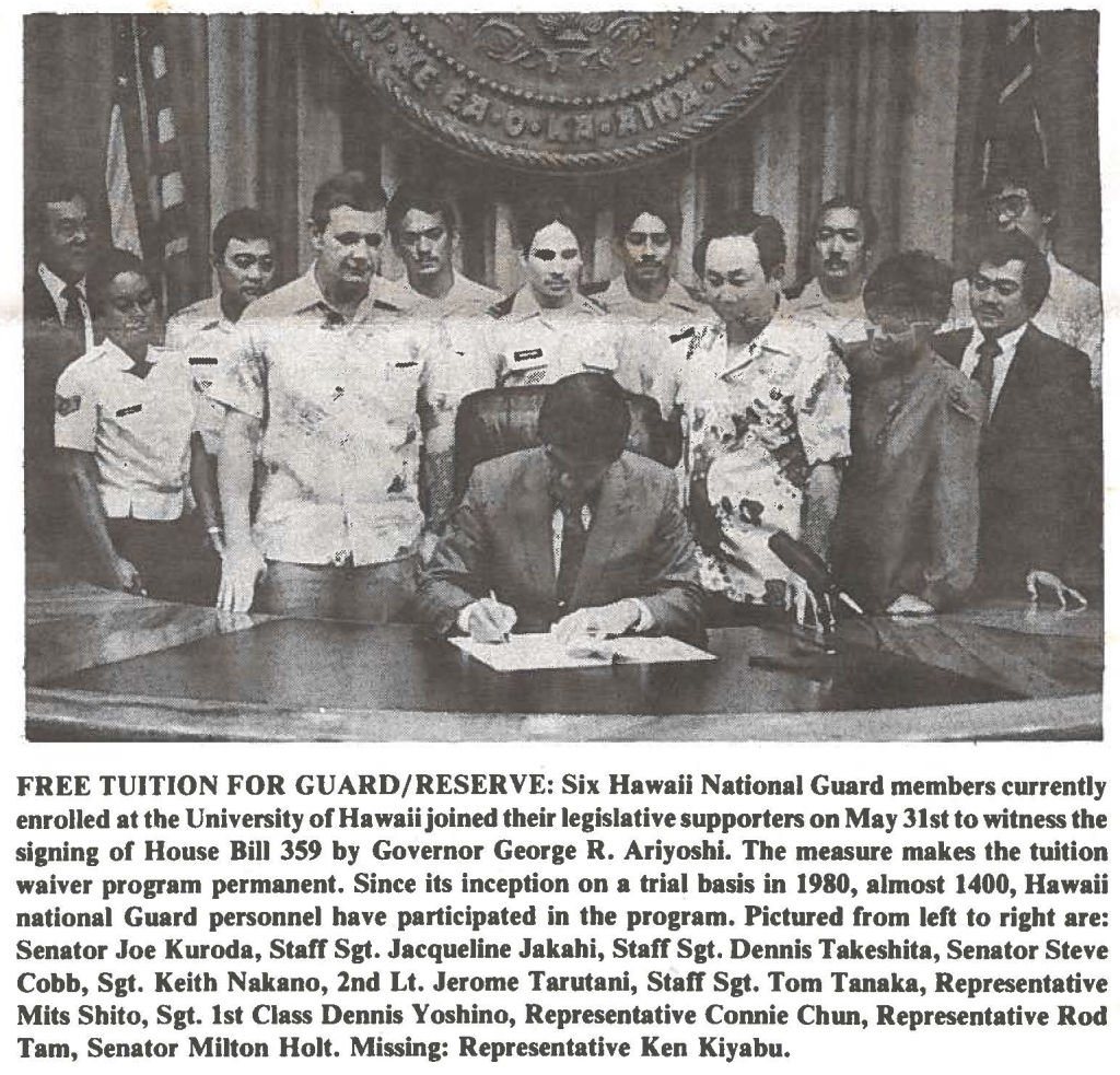 FREE TUITION FOR GUARD/RESERVE: Six Hawaii National Guard members currently enrolled at the University of Hawaii joined their legislative supporters on May 31st to witness the signing of House Bill 359 by Governor George R. Ariyoshi. The measure makes the tuition waiver program permanent. Since its inception on a trial basis in 1980, almost 1400, Hawaii national Guard personnel have participated in the program. Pictured from left to right are: Senator Joe Kuroda, Staff Sgt. Jacqueline Jakahi, Staff Sgt. Dennis Takeshita, Senator Steve Cobb, Sgt. Keith Nakano, 2nd Lt. Jerome Tarutani, Staff Sgt. Tom Tanaka, Representative Mits Shito, Sgt. 1st Class Dennis Yoshino, Representative Connie Chun, Representative Rod Tam, Senator Milton Holt. Missing: Representative Ken Kiyabu.