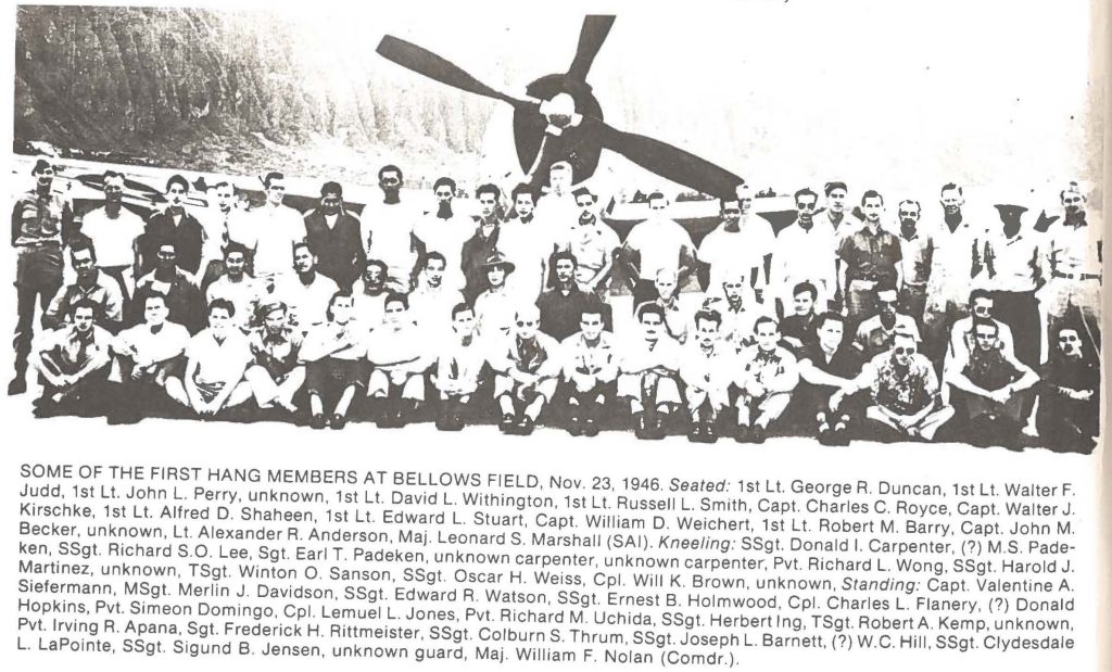 SOME OF THE FIRST HANG MEMBERS AT BELLOWS FIELDNov. 23, 1946. Seated: 1st Lt. George R. Duncan, 1st Lt. Walter F. Judd, 1st Lt. John L Perry, unknown, 1st Lt. David L. Withington, 1st Russell L. Smith, Capt. Charles C. Royce, Capt. Walter J. Kirschke, 1st Lt. Alfred D. Shaheen, 1st Lt. Edward L. Stuart, Capt. William D. Weichert, 1st Lt. Robert M. Barry, Capt. John M. Ken, SSgt. Richard S.O. Lee Sgt Earl T. Padeken, unknown carpenter, Pvt. Richard L. Wong, SSgt. Harold J. Siefermann, MSgt. Merlin J. Davidson, SSgt. Edward R. Watson, SSgt. Ernest B. Holmwood, Cpl. Charles L. Flanery,(?) Donald, Pvt. Irving R. Apana, Sgt. Frederick H. Rittmeister, SSgt. Colburn S. Thrum, SSgt. Joseph L. Barnett,(?) W.C. Hill, SSgt. Clydesdale L. LaPointe, SSgt. Sigund B Jensen, unknown guard, Maj. F. Nolan (Comdr.).