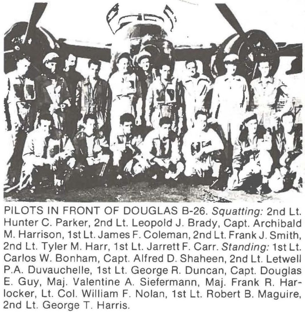 PILOTS IN FRONT OF DOUGLAS B-26. Squatting: 2nd Lt. Hunter C. Parker, 2nd Lt. Leopold J. Brady, Capt. Archibald M. Harrison, 1st Lt. James F. Coleman, 2nd Lt. Frank J. Smith, 2nd Lt. Tyler M. Harr, 1st Lt. Jarrett F. Carr. Standing: 1st Lt. Carlos W. Bonham, Capt. Alfred D. Shaheen, 2nd Lt. Letwell P.A. Duvauchelle, 1st Lt. George R. Duncan, Capt. Douglas E. Guy, Maj. Valentine A. Siefermann, Maj. Frank R. Harlocker, Lt. Col. William F. Nolan, 1st Lt. Robert B. Maguire, 2nd Lt. George T. Harris.