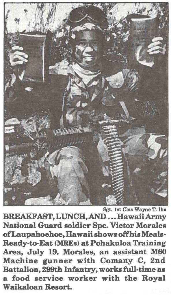 BREAKFAST,LUNCH,AND ... HawaiiArmy National Guard soldier Spc. Victor Morales of Laupahoehoe, Hawaii shows off his MealsReady-to-Eat (MREs) at Pohakuloa Training Area, July 19. Morales, an assistant M60 Machine gunner with Comany C, 2nd Battalion, 299th Infantry, works full-time as a food service worker with the Royal Waikaloan Resort.
