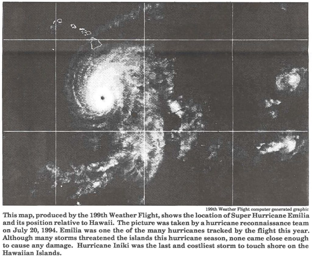 This map, produced by the 199th Weather Flight, shows the location of Super Hurricane Emilia and its position relative to Hawaii. The picture was taken by a hurricane reconnaissance team on July 20, 1994. Emilia was one the of the many hurricanes tracked by the flight this year. Although many storms threatened the islands this hurricane season, none came close enough to cause any damage. Hurricane lniki was the last and costliest storm to touch shore on the Hawaiian Islands.