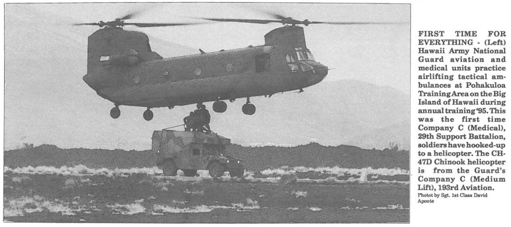 FIRST TIME FOR EVERYTHING - (Left) Hawaii Army National Guard aviation and medical units practice airlifting tactical ambulances at Pohakuloa Training Area on the Big Island of Hawaii during annual training'95. This was the first time Company C (Medical), 29th Support Battalion, soldiers have hooked-up to a helicopter. The CH47D Chinook helicopter is from the Guard's Company C (Medium Lift), 193rd Aviation. Photos by Sgt. 1st Cl888 David Aponte
