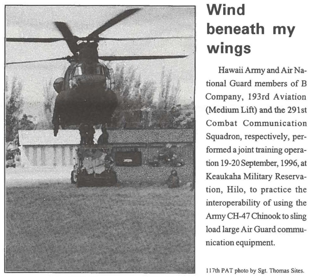 Wind beneath my wings Hawaii Army and Air National Guard members of B Company, 193rd Aviation (Medium Lift) and the 291st Combat Communication Squadron, respectively, performed a joint training operation 19-20 September, 1996, at Keaukaha Military Reservation, Hilo, to practice the interoperability of using the Army CH-47 Chinook to sling load large Air Guard communication equipment. 117th PAT photo by Sgt. Thomas Sites.