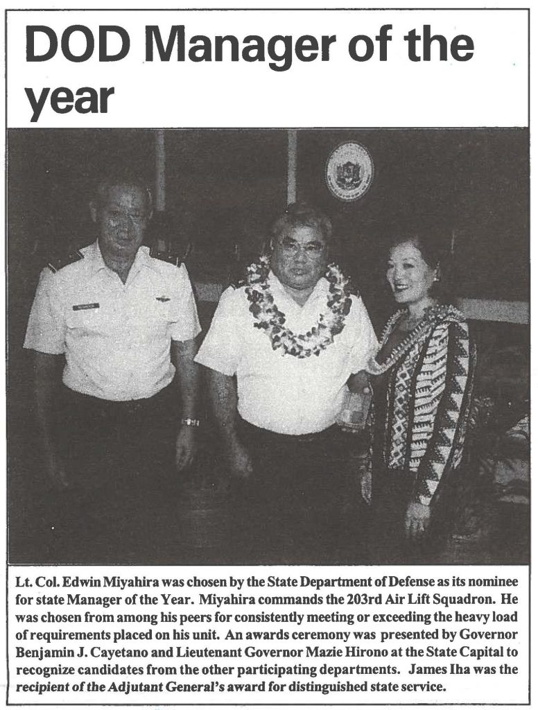 Lt. Col. Edwin Miyahira was chosen by the State Department of Defense as its nominee for state Manager of the Year. Miyahira commands the 203rd Air Lift Squadron. He was chosen from among his peers for consistently meeting or exceeding the heavy load of requirements placed on his unit. An awards ceremony was presented by Governor Benjamin J. Cayetano and Lieutenant Governor Mazie Hirono at the State Capital to recognize candidates from the other participating departments. James Iha was the recipient of the Adjutant Generals award for distinguished state service.