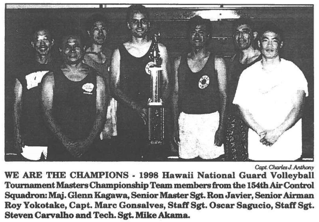 WE ARE THE CHAMPIONS. 1998 Hawaii National Guard Volleyball Tournament Masters Championship Team members from the 154th Air Control Squadron: Maj. Glenn Kagawa, Senior Master Sgt. Ron Javier, Senior Airman Roy Yokotake, Capt. Marc Gonsalves, Staff Sgt. Oscar Sagucio, Staff Sgt. Steven Carvalho and Tech. Sgt. Mike Akarna.