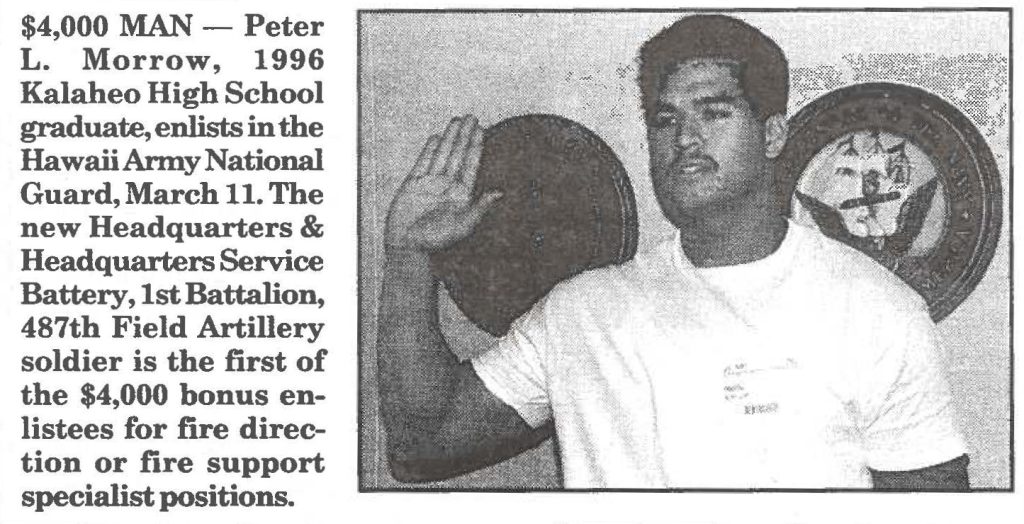$4,000 MAN - Peter L. Morrow, 1996 Kalaheo High School graduate enlists in the Hawaii Army National Guard, March 11. The New Headquarters and Headquarters Service Battery, 1st Battalion, 48th Field Artillery solider is the first of the $4,000 bonus enlistees for fire direction or fire support specialist positions.
