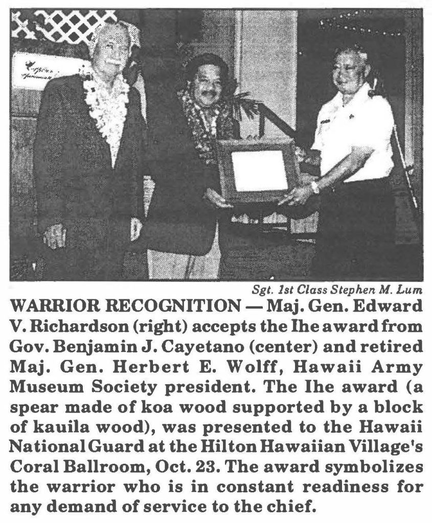 WARRIOR RECOGNITION -Maj. Gen. Edward V. Richardson (right) accepts the the award from Gov. Benjamin J. Cayetano (center) and retired Maj. Gen. Herbert E. Wolff, Hawaii Army Museum Society president. The the award (a spear made of koa wood supported by a block of kauila wood), was presented to the Hawaii National Guard at the Hilton Hawaiian Village's Coral Ballroom, Oct. 23. The award symbolizes the warrior who is in constant readiness for any demand of service to the chief.