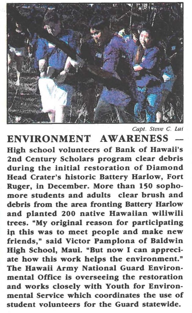 ENVIRONMENT AWARENESS High school volunteers of Bank of Hawaii's 2nd Century Scholars program clear debris during the initial restoration of Diamond Head Crater's historic Battery Harlow, Fort Ruger, in December. More than 150 sophomore students and adults clear brush and debris from the area fronting Battery Harlow and planted 200 native Hawaiian wiliwili trees. "My original reason for participating in this was to meet people and make new friends," said Victor Pamplona of Baldwin High School, Maui. "But now I can appreciate how this work helps the environment." The Hawaii Army National Guard Environmental Office is overseeing the restoration and works closely with Youth for Environmental Service which coordinates the use of student volunteers for the Guard statewide.