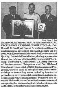 NATIONAL GUARD BUREAU'S ENVIRONMENTAL EXCELLENCE AWARD BROUGHT HOME-Lt. CoL Ronald R. Swafford, Hawaii Army National Guard's environmental protection specialist, accepts the FY 2000 NGB Environmental award for Environmental Quality, Industrial Installation, during a presentation at the February National Environmental Workshop. Col Stacey K. Hirata (left), U.S. Army director of Environmental Programs and Col. Richard Murphy, division chief ofNGB Environmental Programs, were on hand to recognize IDARNG's stewardship in several key areas including innovative procedures, environmental compliance, natural resources and waste management. Swafford also accepted Melissa Dumaran's meritorious service award recognizing her outstanding individual achievements as the HIARNG natural resources manager.