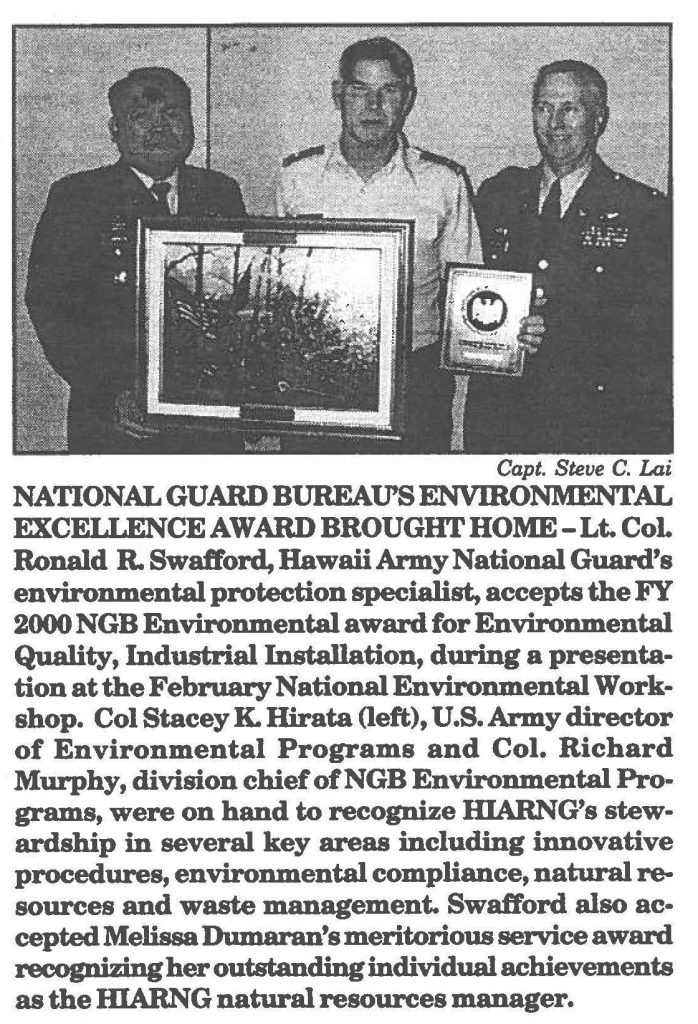 NATIONAL GUARD BUREAU'S ENVIRONMENTAL EXCELLENCE AWARD BROUGHT HOME-Lt. CoL Ronald R. Swafford, Hawaii Army National Guard's environmental protection specialist, accepts the FY 2000 NGB Environmental award for Environmental Quality, Industrial Installation, during a presentation at the February National Environmental Workshop. Col Stacey K. Hirata (left), U.S. Army director of Environmental Programs and Col. Richard Murphy, division chief ofNGB Environmental Programs, were on hand to recognize IDARNG's stewardship in several key areas including innovative procedures, environmental compliance, natural resources and waste management. Swafford also accepted Melissa Dumaran's meritorious service award recognizing her outstanding individual achievements as the HIARNG natural resources manager.