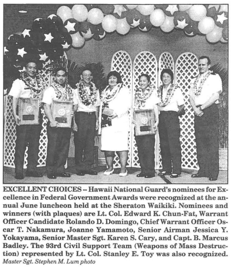 EXCELLENT CHOICES--Hawaii National Guard's nominees for Excellence in Federal Government Awards were recognized at the annual June luncheon held at the Sheraton Waikiki. Nominees and winners (with plaques) are Lt. CoL Edward K. Chun-Fat, Warrant Officer Candidate Rolando D. Domingo, Chief Warrant Officer Oscar T. Nakamura, Joanne Yamamoto, Senior Airman Jessica Y. Yokayama, Senior Master Sgt. Karen S. Cary, and Capt. B. Marcus Badley. The 93rd Civil Support Team (Weapons of Mass Destruction) represented by Lt. Col. Stanley E. Toy was also recognized. Master Sgt. Stephen M. Lum photo