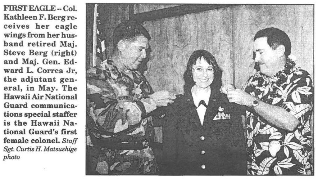 FIRST EAGLE-Col Kathleen F. Berg receives her eagle wings from her husband retired Maj. Steve Berg (right) and Maj. Gen. Edward L. Correa Jr, the adjutant general, in May. The Hawaii Air National Guard communications special staffer is the Hawaii National Guard's first female colonel. Staff Sgt. Curtis H. Matsushige photo