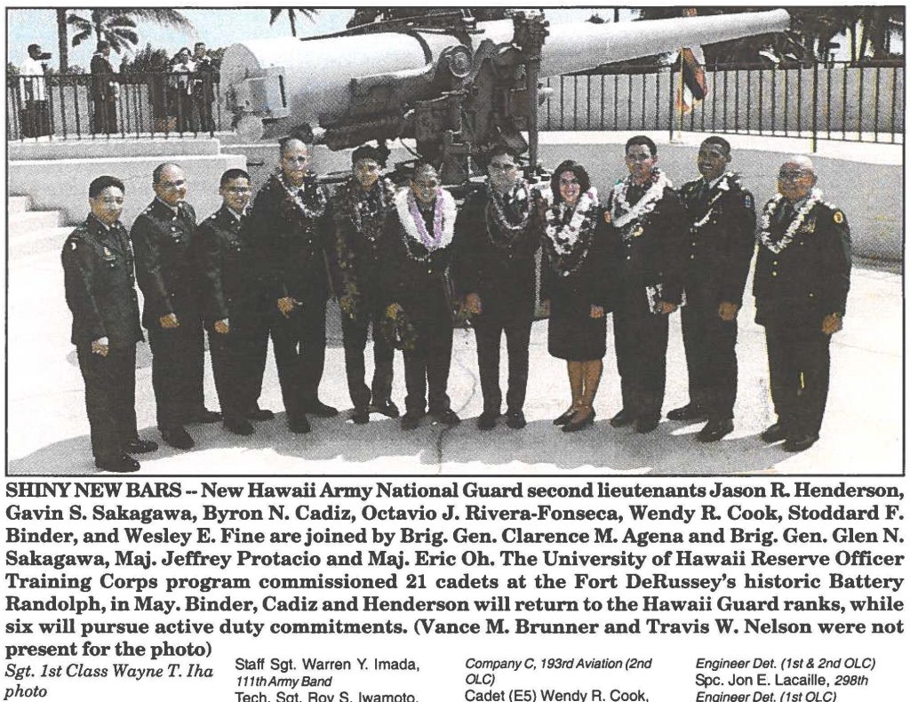 SHINY NEW BARS --New Hawaii Army National Guard second lieutenants Jason R. Henderson, Gavin S. Sakagawa, Byron N. Cadiz, Octavio J. Rivera-Fonseca, Wendy R. Cook, Stoddard F. Binder, and Wesley E. Fine are joined by Brig. Gen. Clarence M. Agena and Brig. Gen. Glen N. Sakagawa, Maj. Jeffrey Protacio and Maj. Eric Oh. The University of Hawaii Reserve Officer Training Corps program commissioned 21 cadets at the Fort DeRussey's historic Battery Randolph, in May. Binder, Cadiz and Henderson will return to the Hawaii Guard ranks, while six will pursue active duty commitments. (Vance M. Brunner and Travis W. Nelson were not present for the photo) Sgt. 1st Class Wayne T. Iha photo