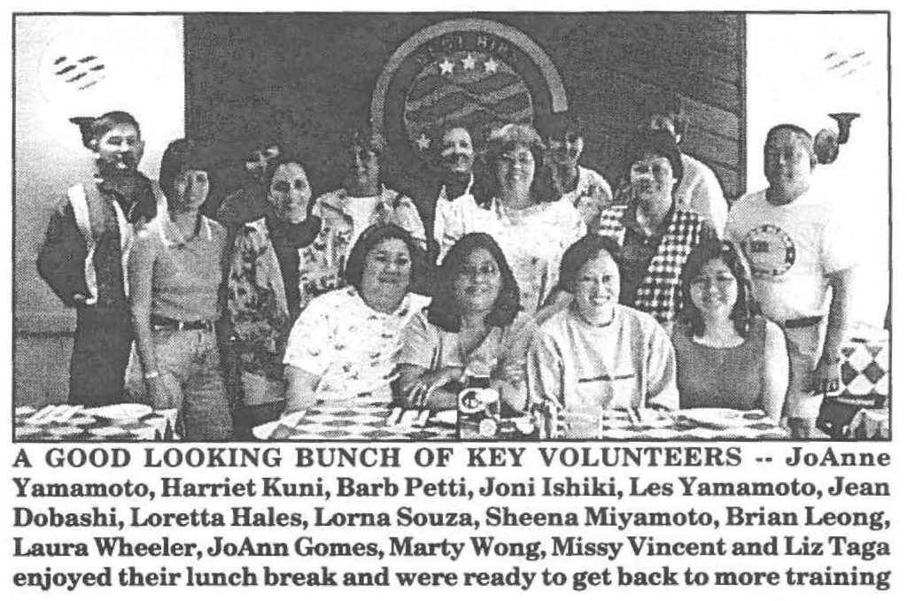 A GOOD LOOKING BUNCH OF KEY VOLUNTEERS JoAnne Yamamoto, Harriet Kuni, Barb Petti, Joni Ishiki, Les Yamamoto, Jean Dobashi, Loretta Hales, Lorna Souza, Sheena Miyamoto, Brian Leong, Laura Wheeler, JoAnn Gomes, Marty Wong, Missy Vincent and Liz Taga enjoyed their lunch break and were ready to get back to more training
