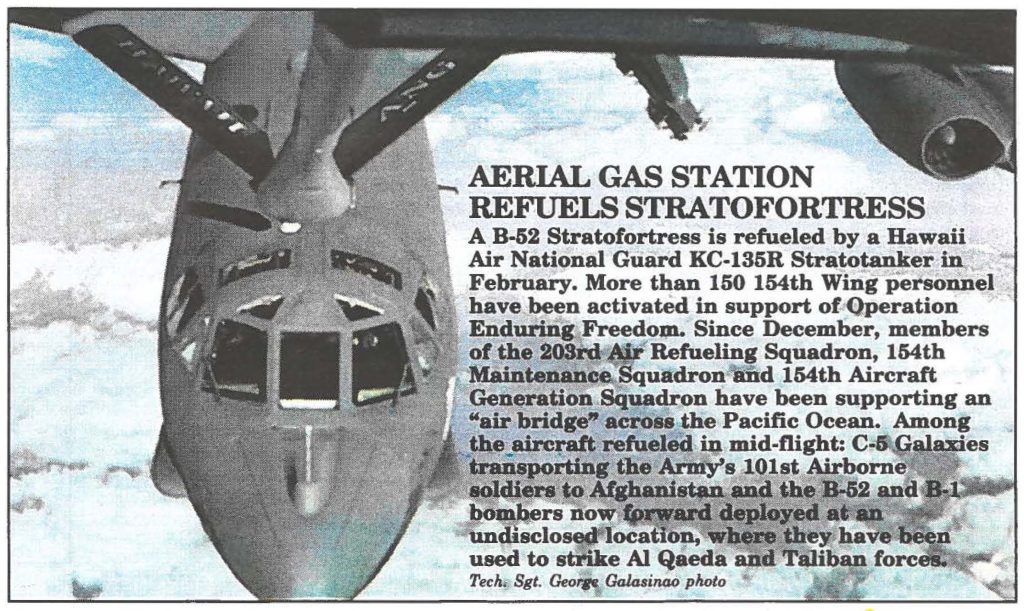 AERIAL GAS STATION REFUELS STRATOFORTRESS A B-52 Stratofortress is refueled by a Hawaii Air National Guard KC-135R Stratotanker in February. More than 150 154th Wing personnel have been activated in support of Operation Enduring Freedom. Since December, members of the 203rd Refueling Squadron, 154th maintenance squadron and 154th Aircraft Generation Squadron have been supporting an "air bridge" across the Pacific Ocean. Among the aircraft refueled in mid-flight: C-5 Galaxies transporting the Army's 101st Airborne soldiers to Afghanistan and the B-52 and B-1 bombers now forward deployed at an undisclosed location, where they have been used to strike Al Qaeda and Taliban forces. Tech. Sgt. George Galasinao photo