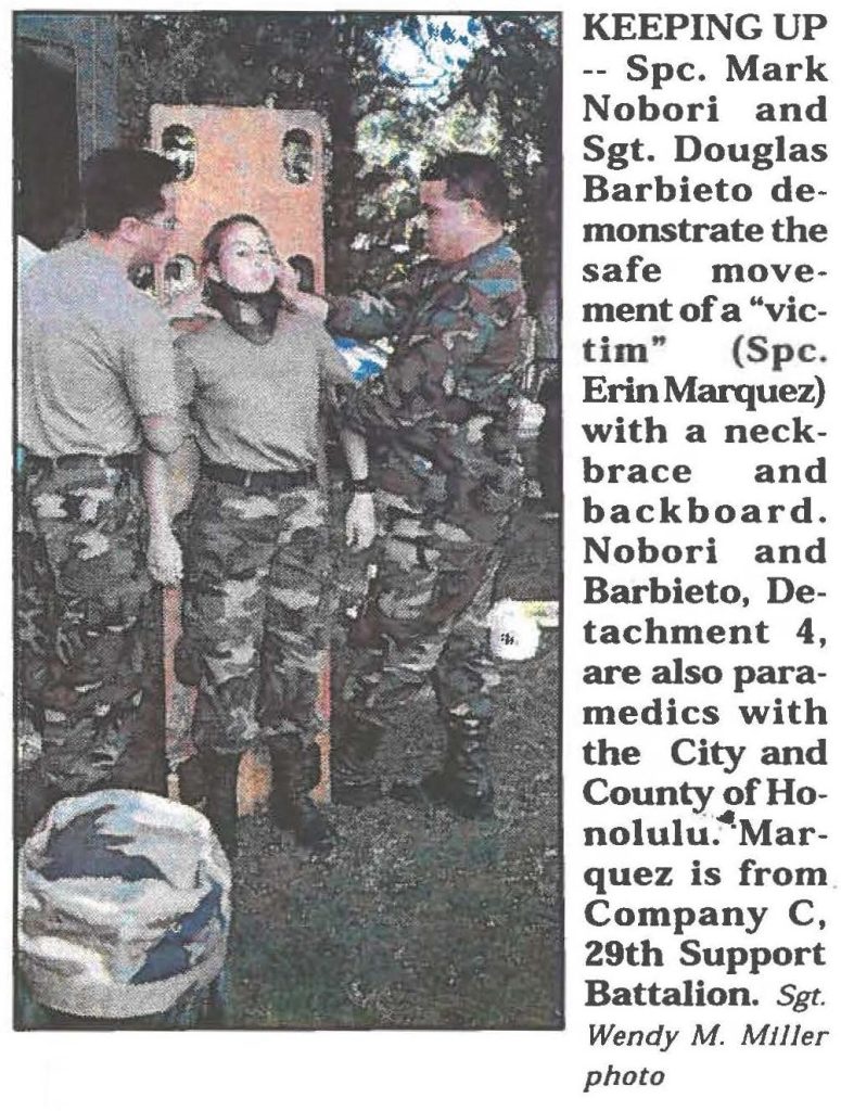 KEEPING UP -- Spc. Mark Nobori and Sgt. Douglas Barbieto demonstrate the safe movement of a "victim" (Spc. Erin Marquez) with a neckbrace and backboard. Nobori and Barbieto, Detachment 4, are also paramedics with the City and County of Honolulu. Marquez is from Company C, 29th Support Battalion. Sgt. Wendy M. Miller photo
