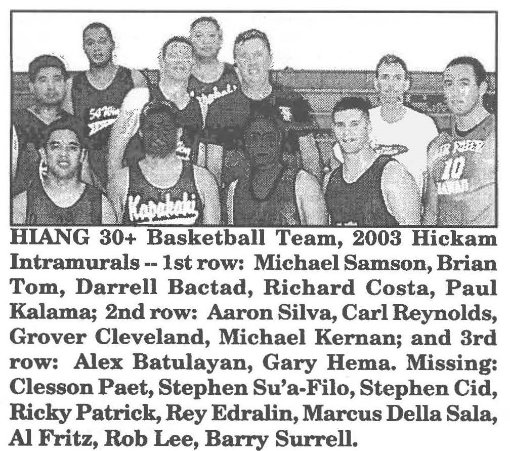 HIANG 30+ Basketball Team, 2003 Hickam lntramurals -- 1st row: Michael Samson, Brian Tom, Darrell Bactad, Richard Costa, Paul Kalama; 2nd row: Aaron Silva, Carl Reynolds, Grover Cleveland, Michael Kernan; and 3rd row: Alex Batulayan, Gary Hema. Missing: Clesson Paet, Stephen Su'a-Filo, Stephen Cid, Ricky Patrick, Rey Edralin, Marcus Della Sala, Al Fritz, Rob Lee, Barry Surrell.