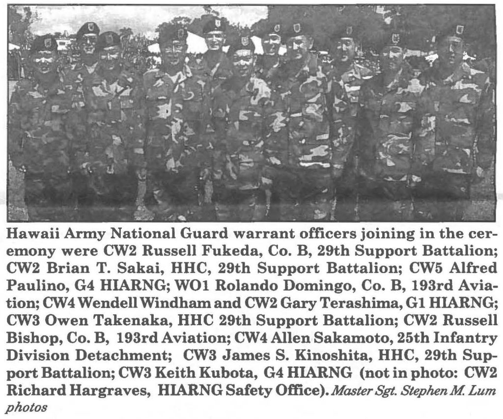 Hawaii Army National Guard warrant officers joining in the ceremony were CW2 Russell Fukeda, Co. B, 29th Support Battalion; CW2 Brian T. Sakai, HHC, 29th Support Battalion; CW5 Alfred Paulino, G4 HIARNG; WOl Rolando Domingo, Co. B, 193rd Aviation; CW4 Wendell Windham and CW2 Gary Terashima, G1 HIARNG; CW3 Owen Takenaka, HHC 29th Support Battalion; CW2 Russell Bishop, Co. B, 193rd Aviation; CW4 Allen Sakamoto, 25th Infantry Division Detachment; CW3 James S. Kinoshita, HHC, 29th Support Battalion; CW3 Keith Kubota, G4 HIARNG (not in photo: CW2 Richard Hargraves, HIARNG Safety Office). Master Sgt. StephenM Lum photos