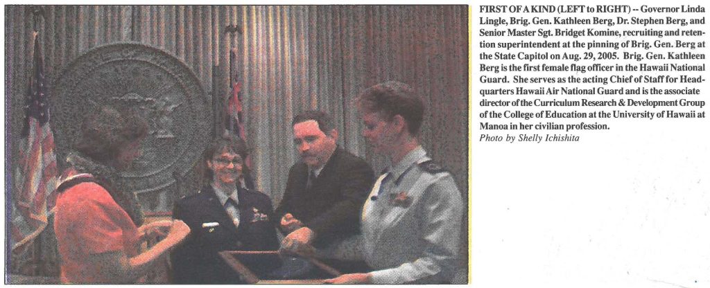 FIRST OF A KIND (LEFT to RIGHT) -- Governor Linda Lingle, Brig. Gen. Kathleen Berg, Dr. Stephen Berg, and Senior Master Sgt. Bridget Komine, recruiting and retention superintendent at the pinning of Brig. Gen. Berg at the State Capitol on Aug. 29, 2005. Brig. Gen. Kathleen Berg is the first female flag officer in the Hawaii National Guard. She serves as the acting Chief of Staff for Headquarters Hawaii Air National Guard and is the associate director of the Curriculum Research & Development Group of the College of Education at the University of Hawaii at Manoa in her civilian profession. Photo by Shelly lchishita