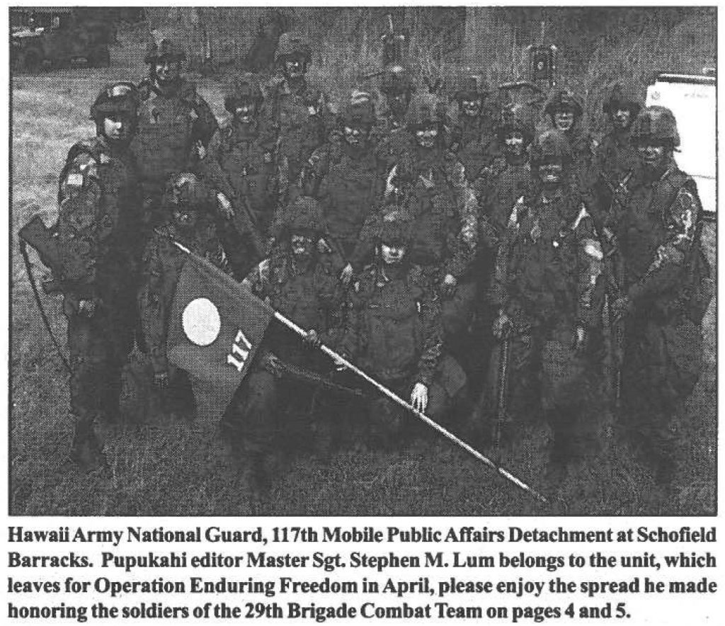Hawaii Army National Guard, 117th Mobile Public Affairs Detachment at Schofield Barracks. Pupukahi editor Master Sgt. Stephen M. Lum belongs to the unit, which leaves for Operation Enduring Freedom in April, please enjoy the spread he made honoring the soldiers of the 29th Brigade Combat Team on pages 4 and 5.