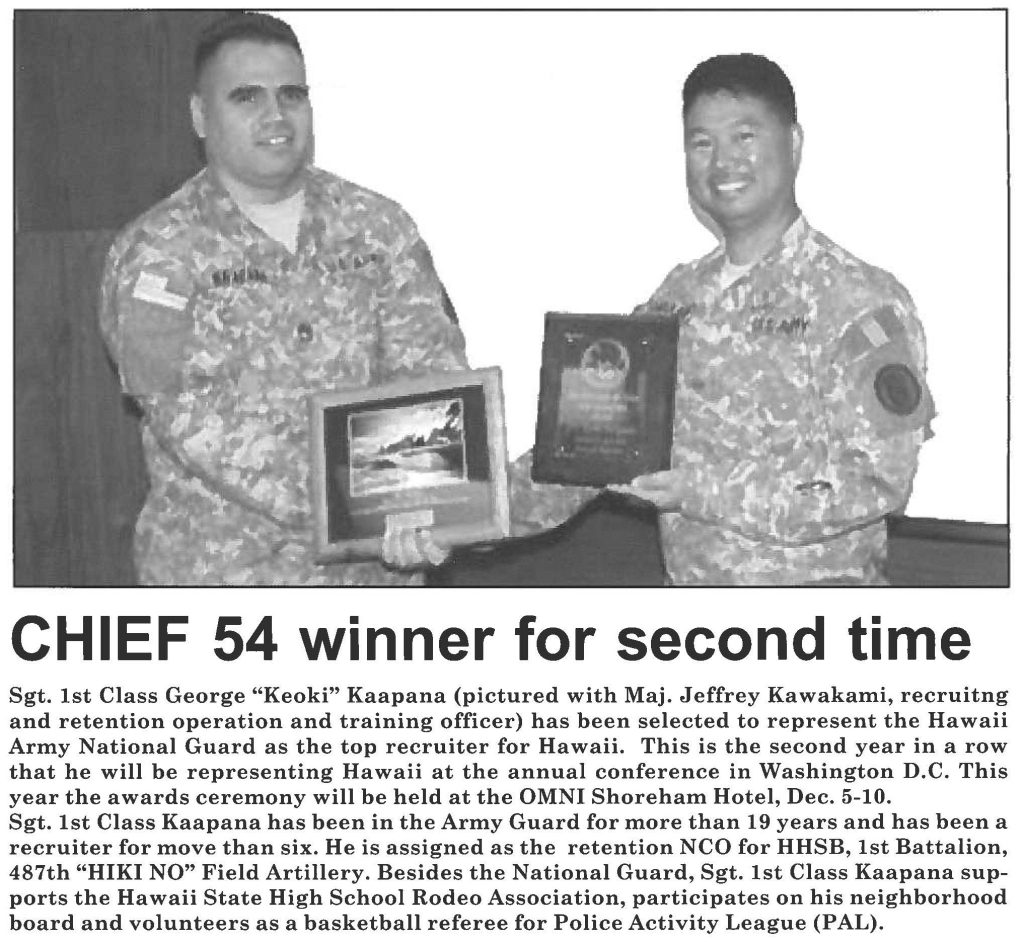 CHIEF 54 winner for second time Sgt. 1st Class George "Keoki" Kaapana (pictured with Maj. Jeffrey Kawakami, recruitng and retention operation and training officer) has been selected to represent the Hawaii Army National Guard as the top recruiter for Hawaii. This is the second year in a row that he will be representing Hawaii at the annual conference in Washington D.C. This year the awards ceremony will be held at the OMNI Shoreham Hotel, Dec. 5-10. Sgt. 1st Class Kaapana has been in the Army Guard for more than 19 years and has been a recruiter for move than six. He is assigned as the retention NCO for HHSB, 1st Battalion, 487th "HIKI NO" Field Artillery. Besides the National Guard, Sgt. 1st Class Kaapana supports the Hawaii State High School Rodeo Association, participates on his neighborhood board and volunteers as a basketball referee for Police Activity League (PAL).