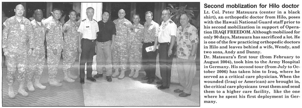 Second moblization for Hilo doctor Lt. Col. Peter Matsuura (center in a black shirt), an orthopedic doctor from Hilo, poses with the Hawaii National Guard staff prior to his second mobilization in support of Operation IRAQI FREEDOM. Although mobilized for only 90 days, Matsuura has sacrificed a lot. He is one of the few practicing orthopedic doctors in Hilo and leaves behind a wife, Wendy, and two sons, Andy and Danny. Dr. Matsuura's first tour (from February to August 2004), took him to the Army Hospital in Germany. His second tour (from July to October 2006) has taken him to Iraq, where he served as a critical care physician. When the wounded (Iraqi or American) are brought in, the critical care physicans treat them and send them to a higher care facility, like the one where he spent his first deployment in Germany.