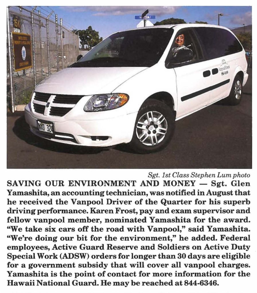 SAVING OUR ENVIRONMENT AND MONEY - Sgt. Glen Yamashita, an accounting technician, was notified in August that he received the Vanpool Driver of the Quarter for his superb driving performance. Karen Frost, pay and exam supervisor and fellow vanpool member, nominated Yamashita for the award. "We take six cars off the road with Vanpool," said Yamashita. "We're doing our bit for the environment," he added. Federal employees, Active Guard Reserve and Soldiers on Active Duty Special Work (ADSW) orders for longer than 30 days are eligible for a government subsidy that will cover all vanpool charges. Yamashita is the point of contact for more information for the Hawaii National Guard. He may be reached at 844-6346.