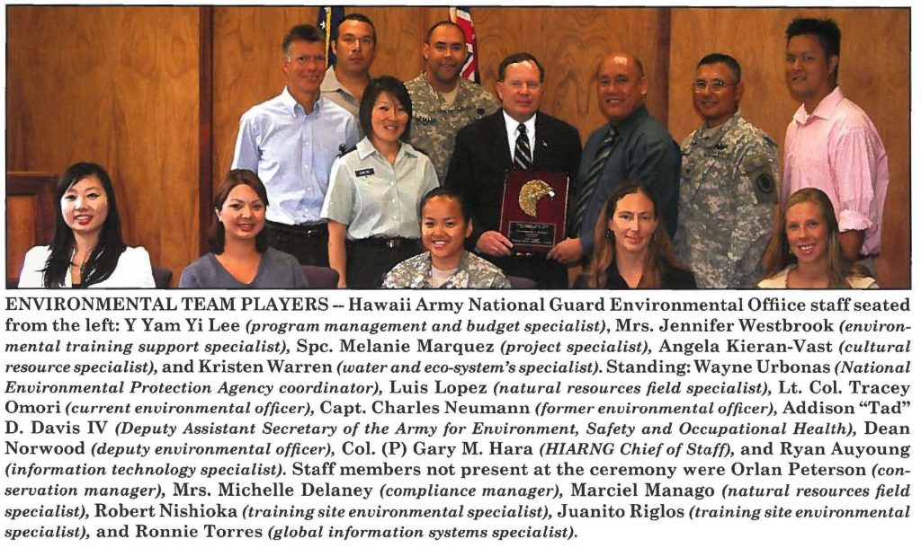 ENVIRONMENTAL TEAM PLAYERS- Hawaii Army National Guard Environmental Offiice staff seated from the left: Y Yam Yi Lee (program management and budget specialist), Mrs. Jennifer Westbrook (environmental training support specialist), Spc. Melanie Marquez (project specialist), Angela Kieran-Vast (cultural resource specialist), and Kristen Warren (water and eco-system'sspecialist). Standing: Wayne Urbonas (National Environmental Protection Agency coordinator), Luis Lopez (natural resources field specialist), Lt. Col. Tracey Omori (current environmental officer), Capt. Charles Neumann (former environmental officer), Addison "Tad" D. Davis IV (Deputy Assistant Secretary of the Army for Environment, Safety and Occupational Health), Dean Norwood (deputy environmental officer), Col. (P) Gary M. Hara (HIARNG Chief of Staff), and Ryan Auyoung (information technology specialist). Staff members not present at the ceremony were Orlan Peterson (conservation manager), Mrs. Michelle Delaney (compliance manager), Marciel Manago (natural resources field specialist), Robert Nishioka (training site environmental specialist), Juanito Riglos (training site environmental specialist), and Ronnie Torres (global information systems specialist).