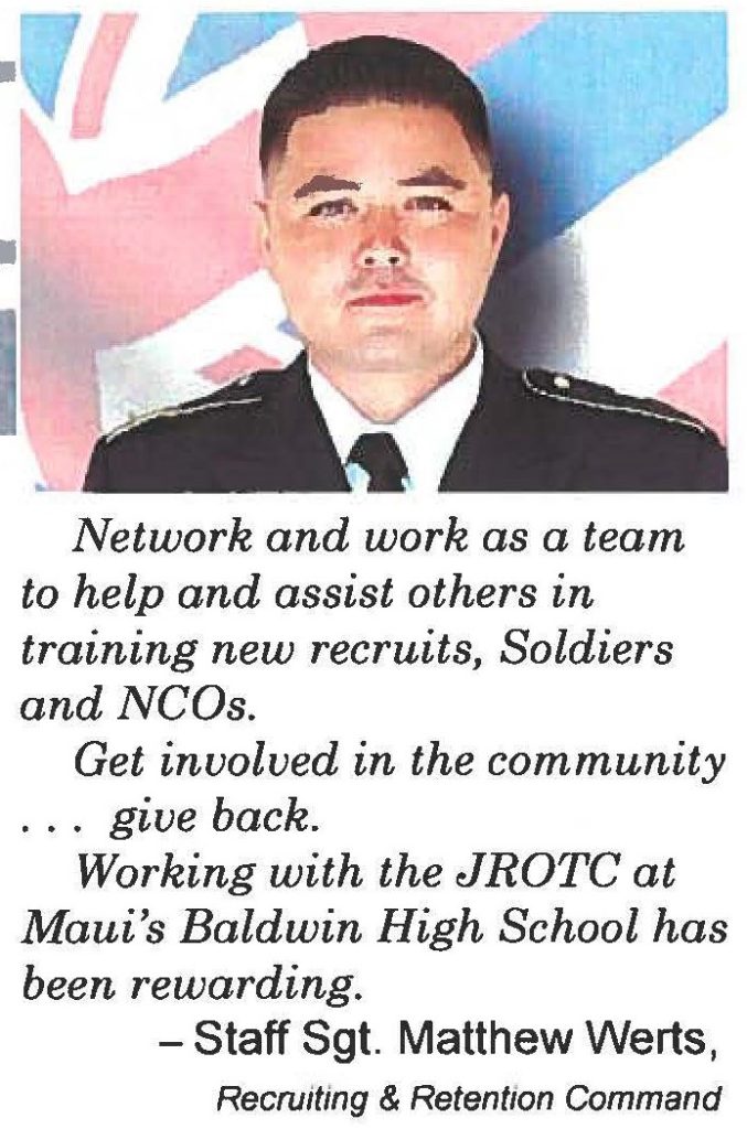 Network and work as a team to help and assist others in training new recruits, Soldiers and NCOs. Get involved in the community . . . give back. Working with the JROTC at Maui's Baldwin High School has been rewarding. -Staff Sgt. Matthew Werts, Recruiting & Retention Command