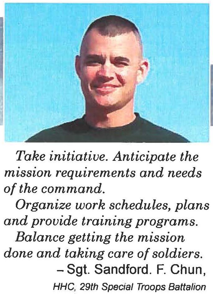 Take initiative. Anticipate the mission requirements and needs of the command. Organize work schedules, plans and provide training programs. Balance getting the mission done and taking care of soldiers. - Sgt. Sandford. F. Chun, HHC, 29th Special Troops Battalion