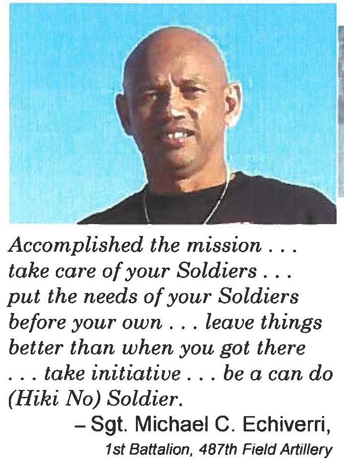Accomplished the mission . . . take care of your Soldiers . . . put the needs of your Soldiers before your own . . . leave things better than when you got there . . . take initiative . . . be a can do (Hiki No) Soldier. - Sgt. Michael C. Echiverri, 1st Battalion, 487th Field Artillery