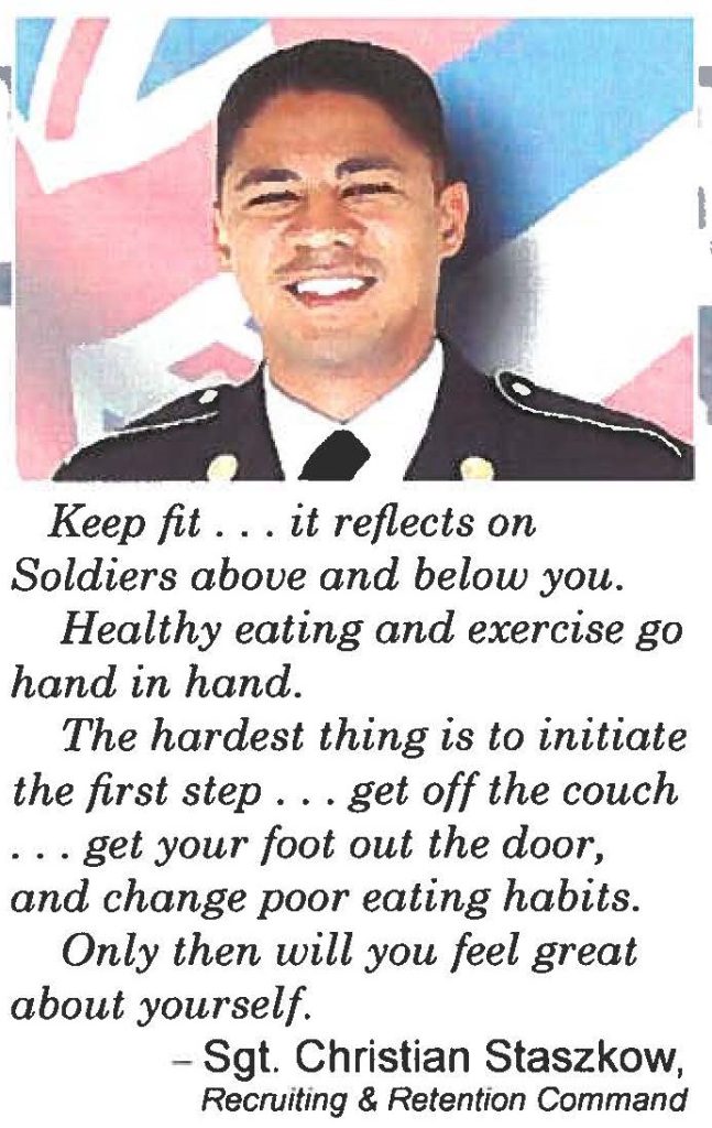 Keep fit . . . it reflects on Soldiers above and below you. Healthy eating and exercise go hand in hand. The hardest thing is to initiate the first step ... get off the couch . . . get your foot out the door, and change poor eating habits. Only then will you feel great about yourself. - Sgt. Christian Staszkow, Recruiting & Retention Command