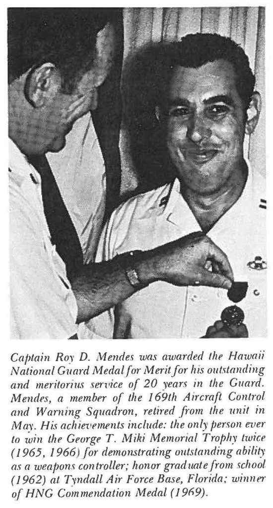 Captain Roy D. Mendes was awarded the Hawaii National Guard Medal for Merit for his outstanding and meritorious service of 20 years in the Guard. Mendes, a member of the 169th Aircraft Control and Warning Squadron, retired from the unit in May. His achievements include: the only person ever to win the George T. Miki Memorial Trophy twice (1965, 1966) for demonstrating outstanding ability as a weapons controller; honor graduate from school (1962) at Tyndall Air Force Base, Florida; winner of HNG Commendation Medal (1969).